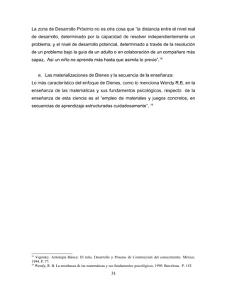 La zona de Desarrollo Próximo no es otra cosa que “la distancia entre el nivel real
de desarrollo, determinado por la capacidad de resolver independientemente un
problema, y el nivel de desarrollo potencial, determinado a través de la resolución
de un problema bajo la guía de un adulto o en colaboración de un compañero más
capaz. Así un niño no aprende más hasta que asimila lo previo”. 18


     e. Las materializaciones de Dienes y la secuencia de la enseñanza:
Lo más característico del enfoque de Dienes, como lo menciona Wendy R.B, en la
enseñanza de las matemáticas y sus fundamentos psicológicos, respecto de la
enseñanza de esta ciencia es el “empleo de materiales y juegos concretos, en
                                                                           19
secuencias de aprendizaje estructuradas cuidadosamente”.




18
   Vigotsky. Antología Básica: El niño, Desarrollo y Proceso de Construcción del conocimiento. México.
1994. P. 77.
19
   Wendy, R. B. La enseñanza de las matemáticas y sus fundamentos psicológicos. 1990. Barcelona. P. 143.

                                                  31
 