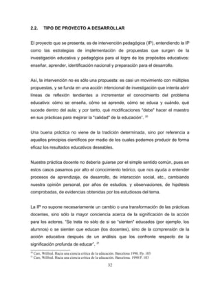2.2.       TIPO DE PROYECTO A DESARROLLAR


El proyecto que se presenta, es de intervención pedagógica (IP), entendiendo la IP
como las estrategias de implementación de propuestas que surgen de la
investigación educativa y pedagógica para el logro de los propósitos educativos:
enseñar, aprender, identificación nacional y preparación para el desarrollo.


Así, la intervención no es sólo una propuesta: es casi un movimiento con múltiples
propuestas, y se funda en una acción intencional de investigación que intenta abrir
líneas de reflexión tendientes a incrementar el conocimiento del problema
educativo: cómo se enseña, cómo se aprende, cómo se educa y cuándo, qué
sucede dentro del aula; y por tanto, qué modificaciones "debe" hacer el maestro
                                                                                  20
en sus prácticas para mejorar la "calidad" de la educación”.


Una buena práctica no viene de la tradición determinada, sino por referencia a
aquellos principios científicos por medio de los cuales podemos producir de forma
eficaz los resultados educativos deseables.


Nuestra práctica docente no debería guiarse por el simple sentido común, pues en
estos casos pasamos por alto el conocimiento teórico, que nos ayuda a entender
procesos de aprendizaje, de desarrollo, de interacción social, etc., cambiando
nuestra opinión personal, por años de estudios, y observaciones, de hipótesis
comprobadas, de evidencias obtenidas por los estudiosos del tema.


La IP no supone necesariamente un cambio o una transformación de las prácticas
docentes, sino sólo la mayor conciencia acerca de la significación de la acción
para los actores. “Se trata no sólo de si se “sienten" educados (por ejemplo, los
alumnos) o se sienten que educan (los docentes), sino de la comprensión de la
acción educativa después de un análisis que los confronte respecto de la
                                                21
significación profunda de educar”.
20
     Carr, Wilfred. Hacia una ciencia crítica de la educación. Barcelona 1990. Pp. 103
21
     Carr, Wilfred. Hacia una ciencia crítica de la educación. Barcelona. 1990 P. 103

                                                        32
 