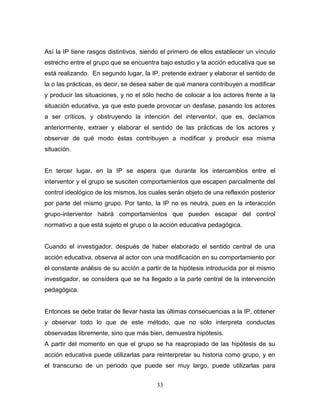 Así la IP tiene rasgos distintivos, siendo el primero de ellos establecer un vínculo
estrecho entre el grupo que se encuentra bajo estudio y la acción educativa que se
está realizando. En segundo lugar, la IP, pretende extraer y elaborar el sentido de
la o las prácticas, es decir, se desea saber de qué manera contribuyen a modificar
y producir las situaciones, y no el sólo hecho de colocar a los actores frente a la
situación educativa, ya que esto puede provocar un desfase, pasando los actores
a ser críticos, y obstruyendo la intención del interventor, que es, decíamos
anteriormente, extraer y elaborar el sentido de las prácticas de los actores y
observar de qué modo éstas contribuyen a modificar y producir esa misma
situación.


En tercer lugar, en la IP se espera que durante los intercambios entre el
interventor y el grupo se susciten comportamientos que escapen parcialmente del
control ideológico de los mismos, los cuales serán objeto de una reflexión posterior
por parte del mismo grupo. Por tanto, la IP no es neutra, pues en la interacción
grupo-interventor habrá comportamientos que pueden escapar del control
normativo a que está sujeto el grupo o la acción educativa pedagógica.


Cuando el investigador, después de haber elaborado el sentido central de una
acción educativa, observa al actor con una modificación en su comportamiento por
el constante análisis de su acción a partir de la hipótesis introducida por el mismo
investigador, se considera que se ha llegado a la parte central de la intervención
pedagógica.


Entonces se debe tratar de llevar hasta las últimas consecuencias a la IP, obtener
y observar todo lo que de este método, que no sólo interpreta conductas
observadas libremente, sino que más bien, demuestra hipótesis.
A partir del momento en que el grupo se ha reapropiado de las hipótesis de su
acción educativa puede utilizarlas para reinterpretar su historia como grupo, y en
el transcurso de un periodo que puede ser muy largo, puede utilizarlas para


                                        33
 