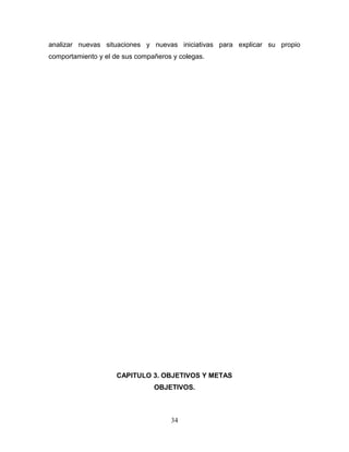 analizar nuevas situaciones y nuevas iniciativas para explicar su propio
comportamiento y el de sus compañeros y colegas.




                    CAPITULO 3. OBJETIVOS Y METAS
                                OBJETIVOS.



                                     34
 