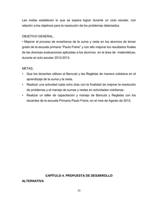 Las metas establecen lo que se espera lograr durante un ciclo escolar, con
relación a los objetivos para la resolución de los problemas detectados.


OBJETIVO GENERAL.
• Mejorar el proceso de enseñanza de la suma y resta en los alumnos de tercer
grado de la escuela primaria “Paulo Freire” y con ello mejorar los resultados finales
de las diversas evaluaciones aplicadas a los alumnos en el área de matemáticas,
durante el ciclo escolar 2012-2013.


METAS.
•   Que los docentes utilicen el Bancubi y las Regletas de manera cotidiana en el
    aprendizaje de la suma y la resta.
•   Realizar una actividad cada ocho días con la finalidad de mejorar la resolución
    de problemas y el manejo de sumas y restas en actividades cotidianas.
•   Realizar un taller de capacitación y manejo de Bancubi y Regletas con los
    docentes de la escuela Primaria Paulo Freire, en el mes de Agosto de 2012.




                 CAPÍTULO 4. PROPUESTA DE DESARROLLO
ALTERNATIVA


                                         35
 