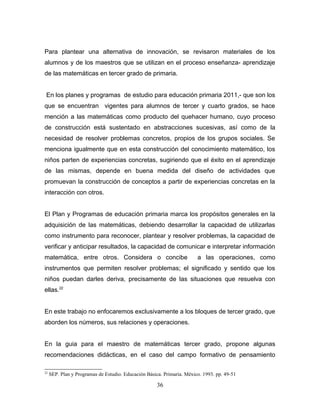 Para plantear una alternativa de innovación, se revisaron materiales de los
alumnos y de los maestros que se utilizan en el proceso enseñanza- aprendizaje
de las matemáticas en tercer grado de primaria.


 En los planes y programas de estudio para educación primaria 2011,- que son los
que se encuentran vigentes para alumnos de tercer y cuarto grados, se hace
mención a las matemáticas como producto del quehacer humano, cuyo proceso
de construcción está sustentado en abstracciones sucesivas, así como de la
necesidad de resolver problemas concretos, propios de los grupos sociales. Se
menciona igualmente que en esta construcción del conocimiento matemático, los
niños parten de experiencias concretas, sugiriendo que el éxito en el aprendizaje
de las mismas, depende en buena medida del diseño de actividades que
promuevan la construcción de conceptos a partir de experiencias concretas en la
interacción con otros.


El Plan y Programas de educación primaria marca los propósitos generales en la
adquisición de las matemáticas, debiendo desarrollar la capacidad de utilizarlas
como instrumento para reconocer, plantear y resolver problemas, la capacidad de
verificar y anticipar resultados, la capacidad de comunicar e interpretar información
matemática, entre otros. Considera o concibe                            a las operaciones, como
instrumentos que permiten resolver problemas; el significado y sentido que los
niños puedan darles deriva, precisamente de las situaciones que resuelva con
ellas.22


En este trabajo no enfocaremos exclusivamente a los bloques de tercer grado, que
aborden los números, sus relaciones y operaciones.


En la guia para el maestro de matemáticas tercer grado, propone algunas
recomendaciones didácticas, en el caso del campo formativo de pensamiento

22
     SEP. Plan y Programas de Estudio. Educación Básica. Primaria. México. 1993. pp. 49-51

                                                      36
 