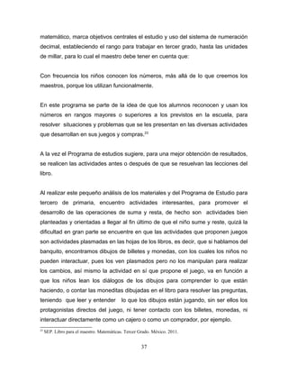 matemático, marca objetivos centrales el estudio y uso del sistema de numeración
decimal, estableciendo el rango para trabajar en tercer grado, hasta las unidades
de millar, para lo cual el maestro debe tener en cuenta que:


Con frecuencia los niños conocen los números, más allá de lo que creemos los
maestros, porque los utilizan funcionalmente.


En este programa se parte de la idea de que los alumnos reconocen y usan los
números en rangos mayores o superiores a los previstos en la escuela, para
resolver situaciones y problemas que se les presentan en las diversas actividades
que desarrollan en sus juegos y compras.23


A la vez el Programa de estudios sugiere, para una mejor obtención de resultados,
se realicen las actividades antes o después de que se resuelvan las lecciones del
libro.


Al realizar este pequeño análisis de los materiales y del Programa de Estudio para
tercero de primaria, encuentro actividades interesantes, para promover el
desarrollo de las operaciones de suma y resta, de hecho son actividades bien
planteadas y orientadas a llegar al fin último de que el niño sume y reste, quizá la
dificultad en gran parte se encuentre en que las actividades que proponen juegos
son actividades plasmadas en las hojas de los libros, es decir, que si hablamos del
banquito, encontramos dibujos de billetes y monedas, con los cuales los niños no
pueden interactuar, pues los ven plasmados pero no los manipulan para realizar
los cambios, así mismo la actividad en sí que propone el juego, va en función a
que los niños lean los diálogos de los dibujos para comprender lo que están
haciendo, o contar las moneditas dibujadas en el libro para resolver las preguntas,
teniendo que leer y entender                lo que los dibujos están jugando, sin ser ellos los
protagonistas directos del juego, ni tener contacto con los billetes, monedas, ni
interactuar directamente como un cajero o como un comprador, por ejemplo.
23
     SEP. Libro para el maestro. Matemáticas. Tercer Grado. México. 2011.


                                                      37
 