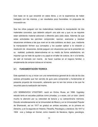 Con base en lo que encontré en estos libros, y en la experiencia de haber
trabajado con los mismos, y ver resultados poco favorables, mi propuesta de
innovación es:


Que los niños jueguen con las matemáticas mediante la manipulación de dos
materiales concretos, que deberán adquirir una sola vez y que no se requiere
estar solicitando material adicional o diferente para cada clase. Además de que
estas actividades les permitan comprender, razonar, acercarse y resolver
situaciones similares a las que viven en la vida cotidiana; es decir, que, mediante
la manipulación formen sus conceptos y los puedan aplicar a la creación y
resolución de situaciones, donde jueguen con situaciones que se le presentan en
su     realidad, pudiendo desenvolverse en su medio de forma satisfactoria, sin
importar que se trate de ayudar a su papá en el taller de costura, de ir a la tienda,
de salir al mercado con mamá,        de hacer cuentas en el negocio familiar, o
simplemente de comprar dulces en el recreo.


4.1.    FUNDAMENTACIÓN TEORICA


Este apartado lo voy a iniciar con una remembranza general de la vida de los dos
autores principales que han servido de guía para comprender y fundamentar el
presente proyecto de innovación, aclarando que no son los únicos a los que he
recurrido para la realización del mismo.


LEV SEMINOVICH VYGOTSKY, nació en Orcha, Rusia, en 1898. Vygotsky
estudió tanto en escuelas públicas como privadas, y a veces, con un tutor. Llamó
mucho la atención por su velocidad de lectura y su extraordinaria memoria.
Estudio simultáneamente en la Universidad de Moscú y en la Universidad Popular
de Shaniavski, así en 1917 se graduó en ambas escuelas, en la primera en
Derecho, y en la segunda en Historia, Filosofía, Psicología y Literatura. De 1917 a
1924 vive y trabaja en Gomel, como maestro de literatura, lógica, psicología,


                                           38
 