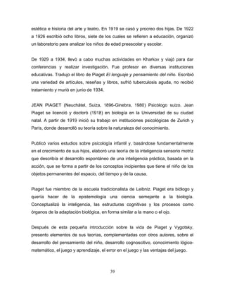 estética e historia del arte y teatro. En 1919 se casó y procreo dos hijas. De 1922
a 1926 escribió ocho libros, siete de los cuales se refieren a educación, organizó
un laboratorio para analizar los niños de edad preescolar y escolar.


De 1929 a 1934, llevó a cabo muchas actividades en Kharkov y viajó para dar
conferencias y realizar investigación. Fue profesor en diversas instituciones
educativas. Tradujo el libro de Piaget El lenguaje y pensamiento del niño. Escribió
una variedad de artículos, reseñas y libros, sufrió tuberculosis aguda, no recibió
tratamiento y murió en junio de 1934.


JEAN PIAGET (Neuchâtel, Suiza, 1896-Ginebra, 1980) Psicólogo suizo. Jean
Piaget se licenció y doctoró (1918) en biología en la Universidad de su ciudad
natal. A partir de 1919 inició su trabajo en instituciones psicológicas de Zurich y
París, donde desarrolló su teoría sobre la naturaleza del conocimiento.


Publicó varios estudios sobre psicología infantil y, basándose fundamentalmente
en el crecimiento de sus hijos, elaboró una teoría de la inteligencia sensorio motriz
que describía el desarrollo espontáneo de una inteligencia práctica, basada en la
acción, que se forma a partir de los conceptos incipientes que tiene el niño de los
objetos permanentes del espacio, del tiempo y de la causa.


Piaget fue miembro de la escuela tradicionalista de Leibniz. Piaget era biólogo y
quería hacer de la epistemología una ciencia semejante a la biología.
Conceptualizó la inteligencia, las estructuras cognitivas y los procesos como
órganos de la adaptación biológica, en forma similar a la mano o el ojo.


Después de esta pequeña introducción sobre la vida de Piaget y Vygotsky,
presento elementos de sus teorías, complementadas con otros autores, sobre el
desarrollo del pensamiento del niño, desarrollo cognoscitivo, conocimiento lógico-
matemático, el juego y aprendizaje, el error en el juego y las ventajas del juego.



                                         39
 
