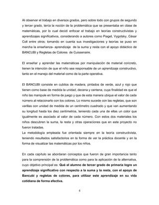 Al observar el trabajo en diversos grados, pero sobre todo con grupos de segundo
y tercer grado, tenía la noción de la problemática que se presentaba en clase de
matemáticas, por lo cual decidí enfocar el trabajo en teorías constructivistas y
aprendizajes significativos, considerando a autores como Piaget, Vygotsky, César
Coll entre otros; tomando en cuenta sus investigaciones y teorías se puso en
marcha la enseñanza- aprendizaje de la suma y resta con el apoyo didáctico de
BANCUBI y Regletas de Colores de Cuissenaire.


El enseñar y aprender las matemáticas por manipulación de material concreto,
tienen la intención de que el niño sea responsable de un aprendizaje constructivo,
tanto en el manejo del material como de la parte operativa.


El BANCUBI consiste en cubitos de madera, pintados de verde, azul y rojo que
tienen como base de medida la unidad, decena y centena, cuya finalidad es que el
niño las manipule en forma de juego y que de esta manera ubique el valor de cada
número al relacionarlo con los colores. Lo mismo sucede con las regletas, que son
varillas con unidad de medida de un centímetro cuadrado y que van aumentando
su longitud hasta los diez centímetros, teniendo cada una de ellas un color que
igualmente es asociado al valor de cada número. Con estos dos materiales los
niños descubren la suma, la resta y otras operaciones que en este proyecto no
fueron tratadas.
La metodología empleada fue orientada siempre en la teoría constructivista,
teniendo resultados satisfactorios en la forma de ver la práctica docente y en la
forma de visualizar las matemáticas por los niños.


En cada capítulo se abordaran conceptos que fueron de gran importancia tanto
para la comprensión de la problemática como para la aplicación de la alternativa,
cuyo objetivo principal es: Qué el alumno de tercer grado de primaria logre un
aprendizaje significativo con respecto a la suma y la resta, con el apoyo de
Bancubi y regletas de colores, para utilizar este aprendizaje en su vida
cotidiana de forma efectiva.


                                         4
 
