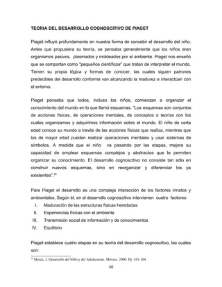 TEORIA DEL DESARROLLO COGNOSCITIVO DE PIAGET


Piaget influyó profundamente en nuestra forma de concebir el desarrollo del niño.
Antes que propusiera su teoría, se pensaba generalmente que los niños eran
organismos pasivos, plasmados y moldeados por el ambiente. Piaget nos enseñó
que se comportan como "pequeños científicos" que tratan de interpretar el mundo.
Tienen su propia lógica y formas de conocer, las cuales siguen patrones
predecibles del desarrollo conforme van alcanzando la madurez e interactúan con
el entorno.


Piaget pensaba que todos, incluso los niños, comienzan a organizar el
conocimiento del mundo en lo que llamó esquemas. “Los esquemas son conjuntos
de acciones físicas, de operaciones mentales, de conceptos o teorías con los
cuales organizamos y adquirimos información sobre el mundo. El niño de corta
edad conoce su mundo a través de las acciones físicas que realiza, mientras que
los de mayor edad pueden realizar operaciones mentales y usar sistemas de
símbolos. A medida que el niño                       va pasando por las etapas, mejora su
capacidad de emplear esquemas complejos y abstractos que le permiten
organizar su conocimiento. El desarrollo cognoscitivo no consiste tan sólo en
construir nuevos esquemas, sino en reorganizar y diferenciar los ya
existentes”.24


Para Piaget el desarrollo es una compleja interacción de los factores innatos y
ambientales. Según él, en el desarrollo cognoscitivo intervienen cuatro factores:
     I.    Maduración de las estructuras físicas heredadas
     II.   Experiencias físicas con el ambiente
 III.      Transmisión social de información y de conocimientos
 IV.       Equilibrio


Piaget establece cuatro etapas en su teoría del desarrollo cognoscitivo, las cuales
son:
24
     Meece, J. Desarrollo del Niño y del Adolecsente. México. 2000. Pp. 101-104

                                                      40
 