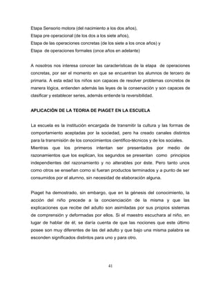 Etapa Sensorio motora (del nacimiento a los dos años),
Etapa pre operacional (de los dos a los siete años),
Etapa de las operaciones concretas (de los siete a los once años) y
Etapa de operaciones formales (once años en adelante)


A nosotros nos interesa conocer las características de la etapa de operaciones
concretas, por ser el momento en que se encuentran los alumnos de tercero de
primaria. A esta edad los niños son capaces de resolver problemas concretos de
manera lógica, entienden además las leyes de la conservación y son capaces de
clasificar y establecer series, además entiende la reversibilidad.


APLICACIÓN DE LA TEORIA DE PIAGET EN LA ESCUELA


La escuela es la institución encargada de transmitir la cultura y las formas de
comportamiento aceptadas por la sociedad, pero ha creado canales distintos
para la transmisión de los conocimientos científico-técnicos y de los sociales.
Mientras   que los primeros intentan ser presentados                 por medio de
razonamientos que los explican, los segundos se presentan como principios
independientes del razonamiento y no alterables por éste. Pero tanto unos
como otros se enseñan como si fueran productos terminados y a punto de ser
consumidos por el alumno, sin necesidad de elaboración alguna.


Piaget ha demostrado, sin embargo, que en la génesis del conocimiento, la
acción del niño precede a la concienciación de la misma y que las
explicaciones que recibe del adulto son asimiladas por sus propios sistemas
de comprensión y deformadas por ellos. Si el maestro escuchara al niño, en
lugar de hablar de él, se daría cuenta de que las nociones que este último
posee son muy diferentes de las del adulto y que bajo una misma palabra se
esconden significados distintos para uno y para otro.




                                         41
 