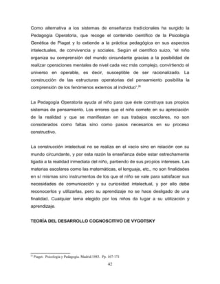Como alternativa a los sistemas de enseñanza tradicionales ha surgido la
Pedagogía Operatoria, que recoge el contenido científico de la Psicología
Genética de Piaget y lo extiende a la práctica pedagógica en sus aspectos
intelectuales, de convivencia y sociales. Según el científico suizo, “el niño
organiza su comprensión del mundo circundante gracias a la posibilidad de
realizar operaciones mentales de nivel cada vez más complejo, convirtiendo el
universo en operable, es decir, susceptible de ser racionalizado. La
construcción de las estructuras operatorias del pensamiento posibilita la
comprensión de los fenómenos externos al individuo”.25


La Pedagogía Operatoria ayuda al niño para que éste construya sus propios
sistemas de pensamiento. Los errores que el niño comete en su apreciación
de la realidad y que se manifiestan en sus trabajos escolares, no son
considerados como faltas sino como pasos necesarios en su proceso
constructivo.


La construcción intelectual no se realiza en el vacío sino en relación con su
mundo circundante, y por esta razón la enseñanza debe estar estrechamente
ligada a la realidad inmediata del niño, partiendo de sus propios intereses. Las
materias escolares como las matemáticas, el lenguaje, etc., no son finalidades
en sí mismas sino instrumentos de los que el niño se vale para satisfacer sus
necesidades de comunicación y su curiosidad intelectual, y por ello debe
reconocerlos y utilizarlas, pero su aprendizaje no se hace desligado de una
finalidad. Cualquier tema elegido por los niños da lugar a su utilización y
aprendizaje.


TEORÍA DEL DESARROLLO COGNOSCITIVO DE VYGOTSKY




25
     Piaget. Psicología y Pedagogía. Madrid.1983. Pp. 167-171

                                                     42
 