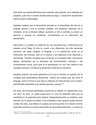 Otra teoría que aporta elementos para sustentar este proyecto, es la realizada por
Vygotsky, pues hizo un amplio estudio sobre el juego y proporcionó aportaciones
teóricas sobre el aprendizaje.


Vygotsky sostiene que la herramienta principal en el aprendizaje del niño es el
lenguaje gracias a que su carácter posibilita una progresiva liberación de lo
inmediato, de las conductas reflejas, ayudando al niño a controlar su acción y a
planificar y resolver los problemas, convirtiéndolos en un instrumento del
pensamiento.


Este teórico no sostiene la existencia de una secuencia fija y unidireccional de
estadios como Piaget. Él dice en cuanto a las diferencias, las más relevantes
provienen del papel otorgado al lenguaje y a la experiencia social en la
maduración del individuo, esto en lo tocante a las relaciones entre desarrollo y
aprendizaje. También considera que el individuo y la sociedad están íntimamente
ligados derivándose así la estructura del funcionamiento individual y del
funcionamiento social, pues para él la participación en una vida colectiva más
compleja aumenta o contribuye al desarrollo mental de los individuos.


Vygotsky propone una teoría generativa en la que el hombre es ayudado por la
sociedad para desarrollarse plenamente. “Siendo los medios para ello tanto el
lenguaje, como la forma en que éste se relaciona al mismo tiempo con la cultura,
permitiéndole transmitirla a las demás personas o grupos”. 26


Así pues, las funciones psicológicas superiores se realizan en colaboración unos
con otros. Es decir, un sujeto puede tener un nivel de desarrollo dado que se
manifiesta en la capacidad para resolver independientemente un problema, pero
además con la ayuda de adultos o de compañeros más capaces puede alcanzar
niveles más altos, que difieren en sujetos que se encuentran en el mismo nivel de
desarrollo real pero que tienen potenciales de aprendizaje diferentes. La noción de

26
     Meece, J. Desarrollo del niño y del adolescente. Compendio para educadores.México. 2000. Pp. 101-104

                                                      43
 