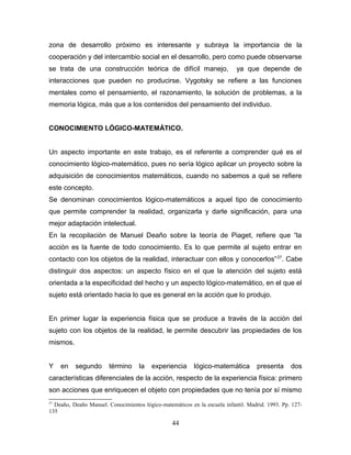 zona de desarrollo próximo es interesante y subraya la importancia de la
cooperación y del intercambio social en el desarrollo, pero como puede observarse
se trata de una construcción teórica de difícil manejo,                    ya que depende de
interacciones que pueden no producirse. Vygotsky se refiere a las funciones
mentales como el pensamiento, el razonamiento, la solución de problemas, a la
memoria lógica, más que a los contenidos del pensamiento del individuo.


CONOCIMIENTO LÓGICO-MATEMÁTICO.


Un aspecto importante en este trabajo, es el referente a comprender qué es el
conocimiento lógico-matemático, pues no sería lógico aplicar un proyecto sobre la
adquisición de conocimientos matemáticos, cuando no sabemos a qué se refiere
este concepto.
Se denominan conocimientos lógico-matemáticos a aquel tipo de conocimiento
que permite comprender la realidad, organizarla y darle significación, para una
mejor adaptación intelectual.
En la recopilación de Manuel Deaño sobre la teoría de Piaget, refiere que “la
acción es la fuente de todo conocimiento. Es lo que permite al sujeto entrar en
contacto con los objetos de la realidad, interactuar con ellos y conocerlos” 27. Cabe
distinguir dos aspectos: un aspecto físico en el que la atención del sujeto está
orientada a la especificidad del hecho y un aspecto lógico-matemático, en el que el
sujeto está orientado hacia lo que es general en la acción que lo produjo.


En primer lugar la experiencia física que se produce a través de la acción del
sujeto con los objetos de la realidad, le permite descubrir las propiedades de los
mismos.


Y    en   segundo       término     la   experiencia      lógico-matemática        presenta      dos
características diferenciales de la acción, respecto de la experiencia física: primero
son acciones que enriquecen el objeto con propiedades que no tenía por sí mismo
27
  Deaño, Deaño Manuel. Conocimientos lógico-matemáticos en la escuela infantil. Madrid. 1993. Pp. 127-
135

                                                 44
 