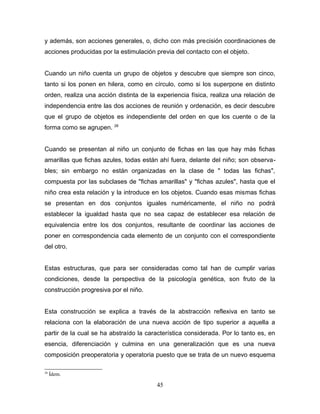 y además, son acciones generales, o, dicho con más precisión coordinaciones de
acciones producidas por la estimulación previa del contacto con el objeto.


Cuando un niño cuenta un grupo de objetos y descubre que siempre son cinco,
tanto si los ponen en hilera, como en círculo, como si los superpone en distinto
orden, realiza una acción distinta de la experiencia física, realiza una relación de
independencia entre las dos acciones de reunión y ordenación, es decir descubre
que el grupo de objetos es independiente del orden en que los cuente o de la
forma como se agrupen. 28


Cuando se presentan al niño un conjunto de fichas en las que hay más fichas
amarillas que fichas azules, todas están ahí fuera, delante del niño; son observa-
bles; sin embargo no están organizadas en la clase de " todas las fichas",
compuesta por las subclases de "fichas amarillas" y "fichas azules", hasta que el
niño crea esta relación y la introduce en los objetos. Cuando esas mismas fichas
se presentan en dos conjuntos iguales numéricamente, el niño no podrá
establecer la igualdad hasta que no sea capaz de establecer esa relación de
equivalencia entre los dos conjuntos, resultante de coordinar las acciones de
poner en correspondencia cada elemento de un conjunto con el correspondiente
del otro.


Estas estructuras, que para ser consideradas como tal han de cumplir varias
condiciones, desde la perspectiva de la psicología genética, son fruto de la
construcción progresiva por el niño.


Esta construcción se explica a través de la abstracción reflexiva en tanto se
relaciona con la elaboración de una nueva acción de tipo superior a aquella a
partir de la cual se ha abstraído la característica considerada. Por lo tanto es, en
esencia, diferenciación y culmina en una generalización que es una nueva
composición preoperatoria y operatoria puesto que se trata de un nuevo esquema

28
     Ídem.

                                        45
 