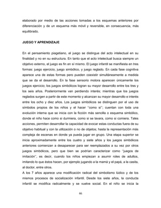 elaborado por medio de las acciones tomadas a los esquemas anteriores por
diferenciación y de un esquema más móvil y reversible, en consecuencia, más
equilibrado.


JUEGO Y APRENDIZAJE


En el pensamiento piagetiano, el juego se distingue del acto intelectual en su
finalidad y no en su estructura. En tanto que el acto intelectual busca siempre un
objetivo externo, el juego es fin en sí mismo. El juego infantil se manifiesta en tres
formas: juego ejercicio, juego simbólico, y juego reglado. En cada fase cognitiva
aparece una de estas formas pero pueden coexistir simultáneamente a medida
que se da el desarrollo. En la fase sensorio motora aparecen únicamente los
juegos ejercicio; los juegos simbólicos logran su mayor desarrollo entre los tres y
los seis años. Posteriormente van perdiendo interés; mientras que los juegos
reglados surgen a partir de este momento y alcanzan su mayor desarrollo e interés
entre los ocho y diez años. Los juegos simbólicos se distinguen por el uso de
símbolos propios de los niños y el hacer ‘‘como si’’; cuentan con toda una
evolución interna que se inicia con la ficción más sencilla o esquema simbólico,
donde el niño hace como si durmiera, como si se lavara, como si comiera. Tales
acciones, permiten desarrollar la capacidad de evocar estas conductas fuera de su
objetivo habitual y con la utilización o no de objetos; hasta la representación más
compleja de escenas en donde ya pueda jugar en grupo. Una etapa superior se
inicia aproximadamente entre los cuatro y siete años y los juegos simbólicos
anteriores comienzan a desaparecer para ser reemplazados a su vez por otros
juegos simbólicos, pero que bien se podrían caracterizar como ‘‘juegos de
imitación’’, es decir, cuando los niños empiezan a asumir roles de adultos,
imitando lo que éstos hacen, por ejemplo jugando a la mamá y el papá, a la casita,
al doctor, entre otros.
A los 7 años aparece una modificación radical del simbolismo lúdico y de los
mismos procesos de socialización infantil. Desde los siete años, la conducta
infantil se modifica radicalmente y se vuelve social. En el niño se inicia la


                                         46
 