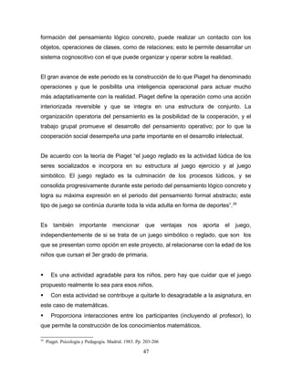 formación del pensamiento lógico concreto, puede realizar un contacto con los
objetos, operaciones de clases, como de relaciones; esto le permite desarrollar un
sistema cognoscitivo con el que puede organizar y operar sobre la realidad.


El gran avance de este periodo es la construcción de lo que Piaget ha denominado
operaciones y que le posibilita una inteligencia operacional para actuar mucho
más adaptativamente con la realidad. Piaget define la operación como una acción
interiorizada reversible y que se integra en una estructura de conjunto. La
organización operatoria del pensamiento es la posibilidad de la cooperación, y el
trabajo grupal promueve el desarrollo del pensamiento operativo; por lo que la
cooperación social desempeña una parte importante en el desarrollo intelectual.


De acuerdo con la teoría de Piaget “el juego reglado es la actividad lúdica de los
seres socializados e incorpora en su estructura al juego ejercicio y al juego
simbólico. El juego reglado es la culminación de los procesos lúdicos, y se
consolida progresivamente durante este periodo del pensamiento lógico concreto y
logra su máxima expresión en el periodo del pensamiento formal abstracto; este
tipo de juego se continúa durante toda la vida adulta en forma de deportes”. 29


Es      también       importante      mencionar        que       ventajas   nos   aporta   el   juego,
independientemente de si se trata de un juego simbólico o reglado, que son los
que se presentan como opción en este proyecto, al relacionarse con la edad de los
niños que cursan el 3er grado de primaria.


      Es una actividad agradable para los niños, pero hay que cuidar que el juego
propuesto realmente lo sea para esos niños.
      Con esta actividad se contribuye a quitarle lo desagradable a la asignatura, en
este caso de matemáticas.
      Proporciona interacciones entre los participantes (incluyendo al profesor), lo
que permite la construcción de los conocimientos matemáticos.

29
     Piaget. Psicología y Pedagogía. Madrid. 1983. Pp. 203-206

                                                      47
 