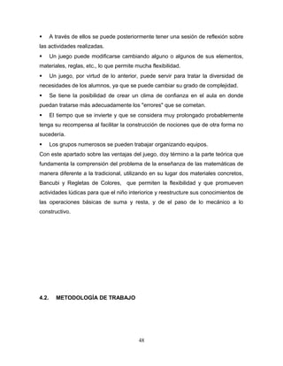       A través de ellos se puede posteriormente tener una sesión de reflexión sobre
las actividades realizadas.
      Un juego puede modificarse cambiando alguno o algunos de sus elementos,
materiales, reglas, etc., lo que permite mucha flexibilidad.
      Un juego, por virtud de lo anterior, puede servir para tratar la diversidad de
necesidades de los alumnos, ya que se puede cambiar su grado de complejidad.
      Se tiene la posibilidad de crear un clima de confianza en el aula en donde
puedan tratarse más adecuadamente los "errores" que se cometan.
      El tiempo que se invierte y que se considera muy prolongado probablemente
tenga su recompensa al facilitar la construcción de nociones que de otra forma no
sucedería.
      Los grupos numerosos se pueden trabajar organizando equipos.
Con este apartado sobre las ventajas del juego, doy término a la parte teórica que
fundamenta la comprensión del problema de la enseñanza de las matemáticas de
manera diferente a la tradicional, utilizando en su lugar dos materiales concretos,
Bancubi y Regletas de Colores, que permiten la flexibilidad y que promueven
actividades lúdicas para que el niño interiorice y reestructure sus conocimientos de
las operaciones básicas de suma y resta, y de el paso de lo mecánico a lo
constructivo.




4.2.     METODOLOGÍA DE TRABAJO




                                          48
 