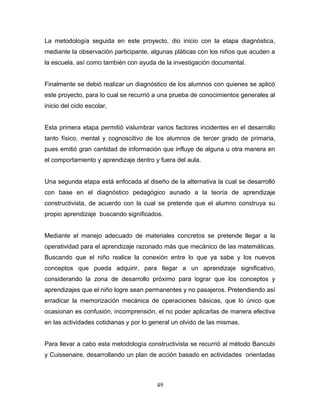 La metodología seguida en este proyecto, dio inicio con la etapa diagnóstica,
mediante la observación participante, algunas pláticas con los niños que acuden a
la escuela, así como también con ayuda de la investigación documental.


Finalmente se debió realizar un diagnóstico de los alumnos con quienes se aplicó
este proyecto, para lo cual se recurrió a una prueba de conocimientos generales al
inicio del ciclo escolar,


Esta primera etapa permitió vislumbrar varios factores incidentes en el desarrollo
tanto físico, mental y cognoscitivo de los alumnos de tercer grado de primaria,
pues emitió gran cantidad de información que influye de alguna u otra manera en
el comportamiento y aprendizaje dentro y fuera del aula.


Una segunda etapa está enfocada al diseño de la alternativa la cual se desarrolló
con base en el diagnóstico pedagógico aunado a la teoría de aprendizaje
constructivista, de acuerdo con la cual se pretende que el alumno construya su
propio aprendizaje buscando significados.


Mediante el manejo adecuado de materiales concretos se pretende llegar a la
operatividad para el aprendizaje razonado más que mecánico de las matemáticas.
Buscando que el niño realice la conexión entre lo que ya sabe y los nuevos
conceptos que pueda adquirir, para llegar a un aprendizaje significativo,
considerando la zona de desarrollo próximo para lograr que los conceptos y
aprendizajes que el niño logre sean permanentes y no pasajeros. Pretendiendo así
erradicar la memorización mecánica de operaciones básicas, que lo único que
ocasionan es confusión, incomprensión, el no poder aplicarlas de manera efectiva
en las actividades cotidianas y por lo general un olvido de las mismas.


Para llevar a cabo esta metodología constructivista se recurrió al método Bancubi
y Cuissenaire, desarrollando un plan de acción basado en actividades orientadas



                                        49
 