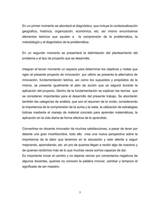 En un primer momento se abordará el diagnóstico, que incluye la contextualización
geográfica, histórica, organización, económica, etc; así mismo encontramos
elementos teóricos que ayudan a          la comprensión de la problemática, la
metodología y el diagnóstico de la problemática.


En un segundo momento se presentará la delimitación del planteamiento del
problema y el tipo de proyecto que se desarrolla.


Integran el tercer momento un espacio para determinar los objetivos y metas que
rigen el presente proyecto de innovación por ultimo se presenta la alternativa de
innovación, fundamentación teórica, así como los supuestos y propósitos de la
misma, se presenta igualmente el plan de acción que se seguirá durante la
aplicación del proyecto. Dentro de la fundamentación se explican las teorías que
se consideran importantes para el desarrollo del presente trabajo. Se abordarán
también las categorías de análisis, que son el resumen de lo vivido, considerando
la importancia de la comprensión de la suma y la resta, la utilización de estrategias
lúdicas mediante el manejo de material concreto para aprender matemáticas, la
aplicación en la vida diaria de forma efectiva de lo aprendido.


Convertirse en docente innovador da muchas satisfacciones, a pesar de tener por
delante una gran incertidumbre, todo ello crea una nueva perspectiva sobre la
importancia de la labor que tenemos en la educación y esto alienta a seguir
mejorando, aprendiendo, etc. en pro de quienes llegan a recibir algo de nosotros y
de quienes recibimos más de lo que muchas veces somos capaces de dar.
Es importante iniciar el cambio y no dejarse vencer por comentarios negativos de
algunos docentes, quienes no conocen la palabra innovar, cambiar y tampoco el
significado de ser maestro.




                                          5
 
