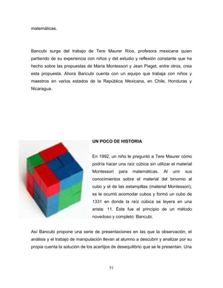 matemáticas.




Bancubi surge del trabajo de Tere Maurer Ríos, profesora mexicana quien
partiendo de su experiencia con niños y del estudio y reflexión constante que ha
hecho sobre las propuestas de María Montessori y Jean Piaget, entre otros, crea
esta propuesta. Ahora Bancubi cuenta con un equipo que trabaja con niños y
maestros en varios estados de la República Mexicana, en Chile, Honduras y
Nicaragua.




                                UN POCO DE HISTORIA


                                En 1992, un niño le preguntó a Tere Maurer cómo
                                podría hacer una raíz cúbica sin utilizar el material
                                Montessori    para   matemáticas.     Al   unir   sus
                                conocimientos sobre el material del binomio al
                                cubo y el de las estampillas (material Montessori),
                                se le ocurrió acomodar cubos y formó un cubo de
                                1331 en donde la raíz cúbica se leyera en una
                                arista: 11. Éste fue el principio de un método
                                novedoso y completo: Bancubi.


Así Bancubi propone una serie de presentaciones en las que la observación, el
análisis y el trabajo de manipulación llevan al alumno a descubrir y analizar por su
propia cuenta la solución de los acertijos de desequilibrio que se le presentan. Una



                                         51
 
