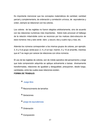 Es importante mencionar que los conceptos matemáticos de cantidad, cantidad
parcial y complementaria, de ordenación y correlación unívoca, de equivalencia y
orden, siempre se relacionan con los colores.


Los colores de las regletas no fueron elegidos arbitrariamente, sino de acuerdo
con las relaciones numéricas más importantes. Sobre todo provocan el hallazgo
de la relación mitad-doble como se reconoce por los matices claro-obscuros de
esos números: tres y seis verde claro y oscuro; dos y cuatro rojo y rosa, etc.


Además los números corresponden a los mismos grupos de colores, por ejemplo:
3, 6 y 9 al grupo verde-azul; 2, 4 y 8 al rojo- marrón, 5 y 10 al amarrillo, mientras
que el 7 es negro por carecer de relaciones con otros números.


El uso de las regletas de colores, son de índole operativo del pensamiento y exige
que toda comprensión adquirida se aplique activamente a tareas diversamente
transformadas, relaciones de igualdad y desigualdad, presuponen, desde luego,
cantidades, entre las cuales esas relaciones existen.
FORMA DE TRABAJO:



           Juego libre


         Reconocimiento de tamaños
         Seriaciones
         Juego de equivalencias
         Ordenación
         Composición
                                         57
 