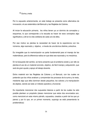  Suma y resta

Por lo expuesto anteriormente, en este trabajo se presenta como alternativa de
innovación, el uso sistemático del Bancubi y las Regletas de Colores.


Al iniciar la educación primaria, los niños tienen ya un dominio de conceptos y
esquemas, lo que corresponde a la escuela es hacer de esos conceptos algo
significativo y útil en la vida cotidiana de cada uno de ellos.


Por ese motivo se plantea la necesidad de hacer de la experiencia con los
números, algo razonado y objetivo, a través de una técnica distinta y atractiva.


Es innegable que la memorización es parte fundamental para el manejo de las
matemáticas, pero la diferencia radica en que ésta sea razonada y no mecánica.


En la búsqueda del cambio, se tiene presente que el problema existe y por ello se
plantea el uso de un material concreto, objetivo, de fácil manejo y adquisición, que
será de gran ayuda y apoyo al trabajo docente.


Dicho material son las Regletas de Colores y el Bancubi, con los cuales se
pretende que los niños analicen y comprendan los procesos de la suma y la resta,
mediante algo que ellos dominan desde pequeños, los colores y la manipulación
de objetos, siendo así este un método operativo y funcional.


Es importante mencionar dos supuestos básicos a partir de los cuales ha sido
posible plantear un propósito (deseo mencionar que estos dos enunciados son,
como mencioné en este mismo párrafo, supuestos, creados a partir de los que yo
pienso y por lo que, en un primer momento, supongo se está presentando la
problemática):



                                           58
 