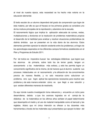 al nivel de nuestra época, esta necesidad se ha hecho más notoria en la
educación elemental.


El éxito escolar de un alumno dependerá del grado de comprensión que logre de
ésta materia, por ello es que el fracaso en los primeros grados se considera uno
de los motivos principales de la reprobación y abandono de la escuela.
El razonamiento lógico que implica la aplicación adecuada de sumas, restas,
multiplicaciones y divisiones en la resolución de problemas matemáticos propicia
el desarrollo de la habilidad para analizar y resolver situaciones problemáticas de
distinto ámbitos    que se presenten en la vida diaria de los alumnos. Estos
elementos permiten apreciar la relación existente entre los problemas y el logro de
los aprendizajes esperados en los diferentes campos formativos establecidos en el
Plan y Programas de Estudio 2011.


Por tal motivo es imperativo buscar las estrategias didácticas que logren que
los alumnos        de primaria, sobre todo los de tercer grado, tengan un
acercamiento    a las   matemáticas     más exitoso, y esto les permita lograr un
conocimiento significativo de la misma, de tal manera que el alumno sustente sus
procesos intelectuales en el razonamiento y la utilización de los conocimientos
previos   de   manera   flexible,   y   no       solo   mecanice como   solucionar   un
problema, sino que logre aplicar las operaciones necesarias para resolver ese
problema y de esta manera entender cómo es                que llegó a esa solución y
que existen diferentes maneras de resolverlo.


Es aquí donde nuestra investigación toma relevancia y encuentra un nicho para
desarrollarse, debido    a que los avances logrados en el                campo de la
didáctica de la matemática en los últimos años señalan el papel determinante
que desempeña el medio y el uso de material manipulable como el bancubi y las
regletas. Aclaro que mi única intención es ofrecer a los docentes más
herramientas a través de los materiales aquí presentados que apoyen la labor del



                                             7
 