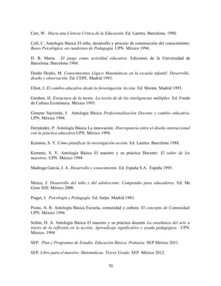 Carr, W. Hacia una Ciencia Crítica de la Educación. Ed. Laertes. Barcelona. 1990.

Coll, C. Antología Básica El niño, desarrollo y proceso de construcción del conocimiento:
Bases Psicológica, en cuadernos de Pedagogía. UPN. México 1994.

D. B. María. El juego como actividad educativa. Ediciones de la Universidad de
Barcelona. Barcelona 1984.

Deaño Deaño, M. Conocimientos Lógico Matemáticos en la escuela infantil: Desarrollo,
diseño y observación. Ed. CEPE. Madrid 1993.

Elliot, J. El cambio educativo desde la Investigación Acción. Ed. Morata. Madrid 1993.

Gardner, H. Estructura de la mente. La teoría de de las inteligencias múltiples. Ed. Fondo
de Cultura Económica. México 1993.

Gimeno Sacristán, J. Antología Básica Profesionalización Docente y cambio educativo.
UPN. México 1994.

Hernández, P. Antología Básica La innovación: Discrepancia entre el diseño instruccional
con la práctica educativa.UPN. México 1994.

Kemmis, S. Y. Cómo planificar la investigación acción. Ed. Laertes. Barcelona 1988.

Kemmis, S. Y. Antología Básica El maestro y su práctica Docente: El saber de los
maestros. UPN. México 1994

Madruga García, J. A. Desarrollo y conocimiento. Ed. España S.A. España 1995.


Meece, J. Desarrollo del niño y del adolescente. Compendio para educadores. Ed. Mc
Graw Hill. México 2000.

Piaget, J. Psicología y Pedagogía. Ed. Sarpe. Madrid 1983.

Pozas, A. R. Antología Básica Escuela, comunidad y cultura: El concepto de Comunidad:
UPN. México 1994.

Schön, D. A. Antología Básica El maestro y su práctica docente La enseñanza del arte a
través de la reflexión en la acción. Aprendizaje significativo y ayuda pedagógica. UPN.
México. 1994

SEP. Plan y Programas de Estudio. Educación Básica. Primaria. SEP México 2011.

SEP. Libro para el maestro. Matemáticas. Tercer Grado. SEP. México 2012.


                                            70
 