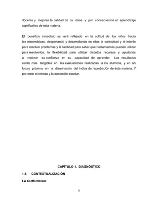 docente y mejoren la calidad de la clase y por consecuencia el aprendizaje
significativo de esta materia.


El beneficio inmediato se verá reflejado en la actitud de los niños hacia
las matemáticas, despertando y desarrollando en ellos la curiosidad y el interés
para resolver problemas y la facilidad para saber que herramientas pueden utilizar
para resolverlos, la flexibilidad para utilizar distintos recursos y ayudarlos
a      mejorar   su confianza en su    capacidad de aprender.     Los resultados
serán más tangibles en las evaluaciones realizadas a los alumnos, y en un
futuro próximo en la disminución del índice de reprobación de ésta materia. Y
por ende el retraso y la deserción escolar.




                           CAPÍTULO 1. DIAGNÓSTICO

1.1.     CONTEXTUALIZACIÓN

LA COMUNIDAD


                                         8
 
