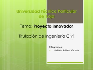 Universidad Técnica Particular
           de Loja

 Tema: Proyecto innovador

 Titulación de Ingeniería Civil

                 Integrantes:
                     Fabián Salinas Ochoa
 