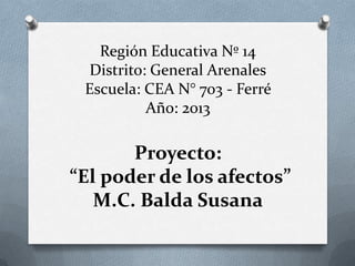 Región Educativa Nº 14
Distrito: General Arenales
Escuela: CEA N° 703 - Ferré
Año: 2013

Proyecto:
“El poder de los afectos”
M.C. Balda Susana

 
