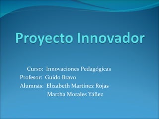 Curso:  Innovaciones Pedagógicas Profesor:  Guido Bravo Alumnas:  Elizabeth Martínez Rojas Martha Morales Yáñez 