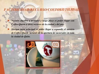  Nuestro objetivo a mediano y largo plazo es poder llegar con
Coffee-Queen a otros sectores de la ciudad y del país.
 Nuestra meta principal es poder llegar a expandir el servicio
de Coffee-Queen a través de la apertura de sucursales en toda
la ciudad de Quito.
FACTIBILIDAD/RECURSO/COSTOS/UTILIDAD
 