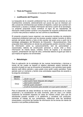 • Título de Proyecto:
Encontrando mi Vocación Profesional
• Justificación del Proyecto:
La búsqueda de la vocación profesional hoy en día para los jóvenes es una
incertidumbre constante, adicionalmente son pocos los que se interesan por
ello y pocas las orientaciones que reciben al respecto, a pesar que cuentan con
información y acceso a múltiple información del tema a partir de la tecnología.
La presente propuesta busca contribuir al logro de los estudiantes de
educación media puedan construir una propuesta de vocación profesional clara
y mucho más precisa a realizar una vez culmine su bachillerato.
El presente proyecto busca organizar una secuencia temática de orientación
vocacional profesional para que los jóvenes puedan realizar durante el último
periodo del grado décimo y todo el año escolar del grado once a partir de la
estrategia pedagógica del Ministerio de Educación - Buscandocarrera. Esta
propuesta tiene elementos en donde los participantes podrán encontrar videos
de información sobre su autoconocimiento, test de personalidad y
vocacionales, talleres de construcción personal y social, chat y foros,
información de interés becas, créditos, forma de ingreso a la educación
superior, presentación de hoja de vida y entrevista laboral al igual que todo lo
que implica el ingreso a la Universidad.
• Metodología:
Para la aplicación de la estrategia de las nuevas herramientas y técnicas a
través de las cuales se logrará el objetivo planteado estará centrada de
acuerdo al grado en que se encuentre el estudiante y por periodos (para grado
décimo será último periodo y para grado once serán cuatro periodos). Cada
periodo será un momento y tendrá unas actividades específicas de acuerdo a
la pregunta orientadora:
GRADO TEMÀTICA
Décimo ¿Quién soy yo?
Once
¿Qué quiero hacer después del colegio?
¿Qué quiero estudiar?
¿Dónde quiero estudiar?
¿Cuál es el proceso para acceder a lo que quiero estudiar?
Para el desarrollo de estas temáticas se haría las orientaciones en la clase
presencial y la socialización de cada momento, pero en casa y en ciertas
ocasiones se brindarán espacios en clase de manera virtual, para que los
estudiantes puedan acceder a la plataforma y socializar sus productos,
comentar el trabajo de sus compañeros, reflexionar ante las temáticas
presentadas y encontrar las fuentes de información de los temas de interés de
acuerdo a sus perfiles profesionales.
 