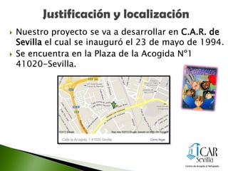  Nuestro proyecto se va a desarrollar en C.A.R. de
Sevilla el cual se inauguró el 23 de mayo de 1994.
 Se encuentra en la Plaza de la Acogida Nº1
41020-Sevilla.
 