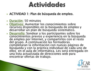  ACTIVIDAD 1: Plan de búsqueda de empleo.
 Duración: 50 minutos
 Objetivos: Aumentar los conocimientos sobre
recursos disponibles en la búsqueda de empleo y
desarrollar un plan de búsqueda sistemático.
 Desarrollo: Sondear a los participantes sobre los
conocimientos previos y experiencia en la búsqueda
de empleo por Internet, y compartirlos con el resto
del grupo. A continuación las formadoras
completaran la información con nuevas páginas de
búsqueda y con la práctica individual de cada uno de
ellos en el aula de informática. Les será entregada en
una lista actualizada de direcciones web para
encontrar ofertas de trabajo.
 