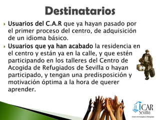  Usuarios del C.A.R que ya hayan pasado por
el primer proceso del centro, de adquisición
de un idioma básico.
 Usuarios que ya han acabado la residencia en
el centro y están ya en la calle, y que estén
participando en los talleres del Centro de
Acogida de Refugiados de Sevilla o hayan
participado, y tengan una predisposición y
motivación óptima a la hora de querer
aprender.
 