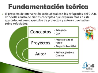  El proyecto de intervención sociolaboral con los refugiados del C.A.R.
de Sevilla consta de ciertos conceptos que explicaremos en este
apartado, así como ejemplos de proyectos y autores que hablan
sobre refugiados:
Conceptos
Proyectos
Autor
• Refugiado
• CAR
• Proyecto “alto el
fuego”
• Proyecto ReachOut
• Pedro A. Jiménez
Campos
 