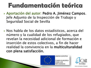  Aportación del autor: Pedro A. Jiménez Campos.
Jefe Adjunto de la Inspección de Trabajo y
Seguridad Social de Sevilla
 Nos habla de los datos estadísticos, acerca del
número y la cualidad de los refugiados, que
revelan la necesidad adicional de formación e
inserción de estos colectivos, a fin de hacer
realidad la convivencia en la multiculturalidad
con plena satisfacción.
 