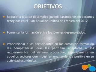 Reducir la tasa de desempleo juvenil basándonos en acciones
recogidas en el Plan Anual de Política de Empleo del 2012.
Fomentar la formación entre los jóvenes desempleados.
Proporcionar a los participantes en los cursos de formación
las competencias que les permitan adaptarse a los
requerimientos del sistema productivo, especialmente en
aquellos sectores que muestran una tendencia positiva en su
actividad económica.
 