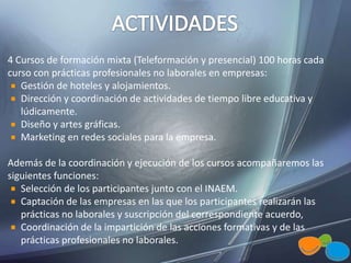 4 Cursos de formación mixta (Teleformación y presencial) 100 horas cada
curso con prácticas profesionales no laborales en empresas:
Gestión de hoteles y alojamientos.
Dirección y coordinación de actividades de tiempo libre educativa y
lúdicamente.
Diseño y artes gráficas.
Marketing en redes sociales para la empresa.
Además de la coordinación y ejecución de los cursos acompañaremos las
siguientes funciones:
Selección de los participantes junto con el INAEM.
Captación de las empresas en las que los participantes realizarán las
prácticas no laborales y suscripción del correspondiente acuerdo,
Coordinación de la impartición de las acciones formativas y de las
prácticas profesionales no laborales.
 