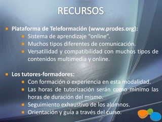 Plataforma de Teleformación (www.prodes.org):
Sistema de aprendizaje “online”.
Muchos tipos diferentes de comunicación.
Versatilidad y compatibilidad con muchos tipos de
contenidos multimedia y online.
Los tutores-formadores:
Con formación o experiencia en esta modalidad.
Las horas de tutorización serán como mínimo las
horas de duración del mismo.
Seguimiento exhaustivo de los alumnos.
Orientación y guía a través del curso.
 