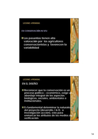 LECCIONES APRENDIDAS


EN CONSERVACIÓN IN SITU


 Las pasantías tienen alta
 valoración por los agricultores
 conservacionistas y favorecen la
 variabilidad




 LECCIONES APRENDIDAS

EN EL DISEÑO

  Reconocer que la conservación es un
  proceso político – económico, exige un
  abordaje integral de los aspectos
  biológicos, sociales, ambientales e
  institucionales.

  Es fundamental determinar la naturaleza
  del proyecto (desarrollo, I & D, o
  Investigación acción), esto para
  enmarcar los atributos de los medios de
  verificación.




                                            14
 