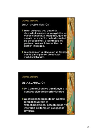 LECCIONES APRENDIDAS

EN LA IMPLEMENTACIÓN

  En un proyecto q
        p y       que g
                      gestiona
  diversidad, es necesario explicitar un
  marco conceptual integrado, que de
  cuenta del espectro de la diversidad
  de percepciones e identifique los
  puntos comunes. Esto viabiliza la
  gestión integrada
          integrada.

  La eficacia en la ejecución se favorece
  con la participación de equipos
  multidisciplinarios.




LECCIONES APRENDIDAS


EN LA EVALUACIÓN

  Un Comité Directivo contribuye a la
  construcción de la sostenibilidad

  La asesoría técnica de un Comité
  Técnico favorece la
  retroalimentación, actualización y la
  inserción del tema en escenarios
  diversos.




                                            15
 