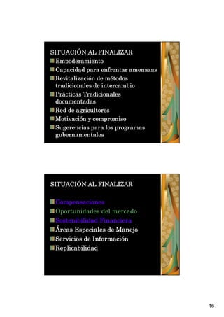 SITUACIÓN AL FINALIZAR
  Empoderamiento
  Capacidad para enfrentar amenazas
  Revitalización de métodos
  tradicionales de intercambio
  Prácticas Tradicionales
  documentadas
  Red de agricultores
  Motivación y compromiso
  Sugerencias para los programas
  gubernamentales




SITUACIÓN AL FINALIZAR

 Compensaciones
 Oportunidades del mercado
 Sostenibilidad Financiera
 Áreas Especiales de Manejo
 Servicios de Información
 Replicabilidad




                                      16
 
