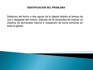 IDENTIFICACION DEL PROBLEMA
Deterioro del techo a dos aguas de la Iglesia debido al tiempo de
uso y desgaste del mismo, además de la necesidad de colocar un
sistema de alumbrado interno e instalación de toma corriente en
toda la iglesia.
 
