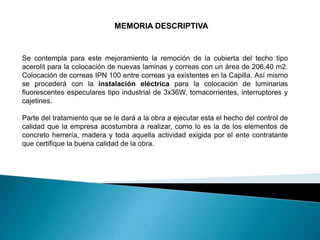 MEMORIA DESCRIPTIVA
Se contempla para este mejoramiento la remoción de la cubierta del techo tipo
acerolit para la colocación de nuevas laminas y correas con un área de 206.40 m2.
Colocación de correas IPN 100 entre correas ya existentes en la Capilla. Así mismo
se procederá con la instalación eléctrica para la colocación de luminarias
fluorescentes especulares tipo industrial de 3x36W, tomacorrientes, interruptores y
cajetines.
Parte del tratamiento que se le dará a la obra a ejecutar esta el hecho del control de
calidad que la empresa acostumbra a realizar, como lo es la de los elementos de
concreto herrería, madera y toda aquella actividad exigida por el ente contratante
que certifique la buena calidad de la obra.
 