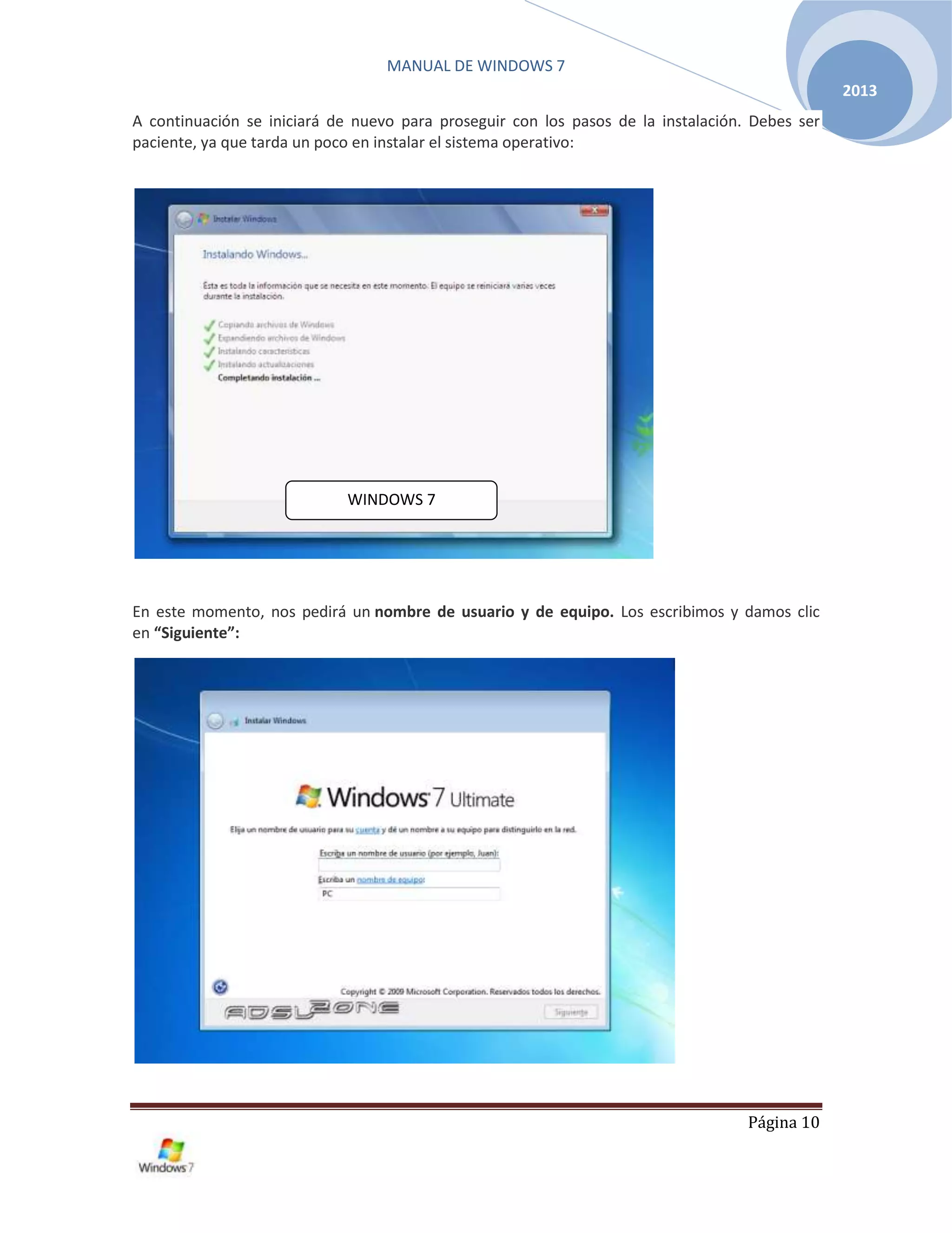 MANUAL DE WINDOWS 7
Página 10
2013
A continuación se iniciará de nuevo para proseguir con los pasos de la instalación. Debes ser
paciente, ya que tarda un poco en instalar el sistema operativo:
En este momento, nos pedirá un nombre de usuario y de equipo. Los escribimos y damos clic
en “Siguiente”:
WINDOWS 7
 