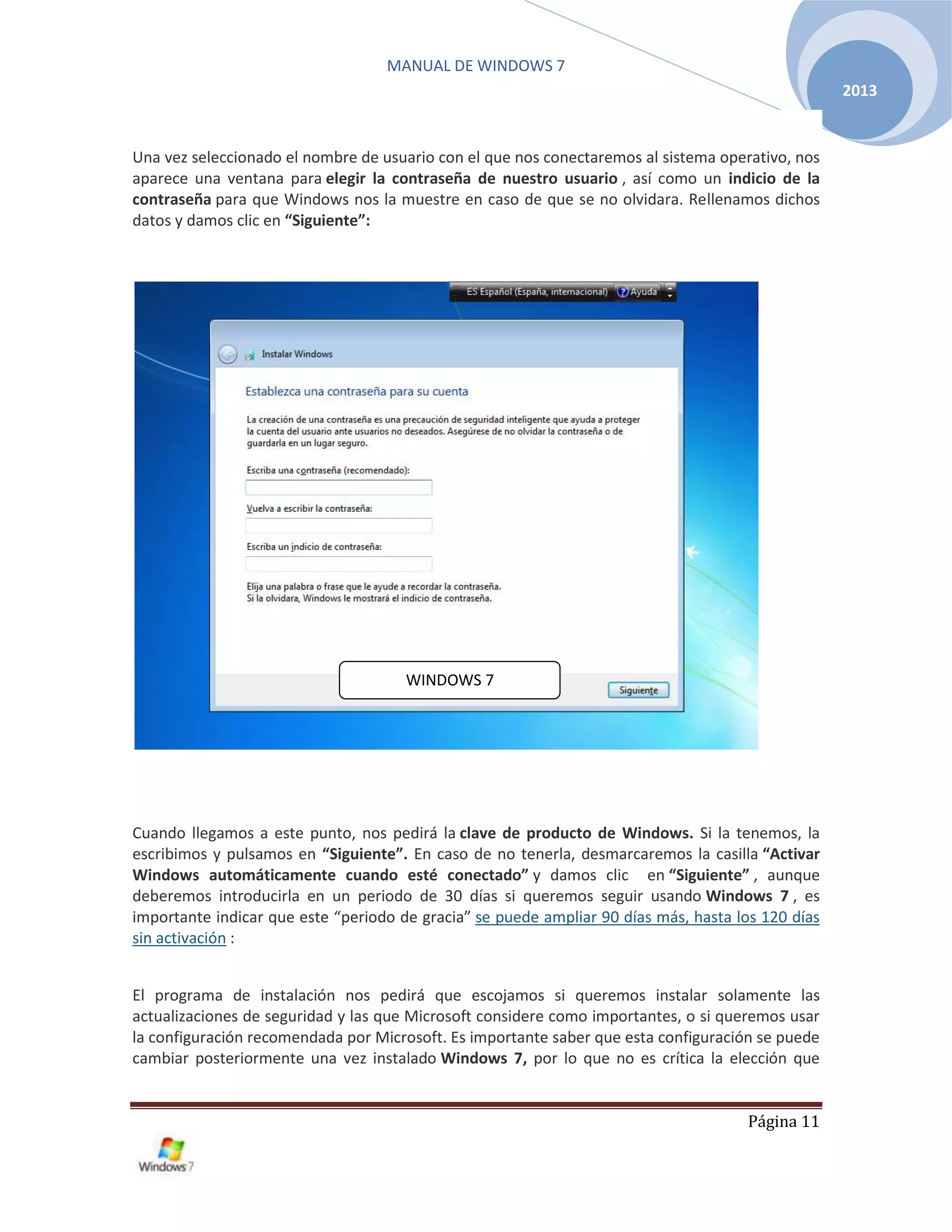 MANUAL DE WINDOWS 7
Página 11
2013
Una vez seleccionado el nombre de usuario con el que nos conectaremos al sistema operativo, nos
aparece una ventana para elegir la contraseña de nuestro usuario , así como un indicio de la
contraseña para que Windows nos la muestre en caso de que se no olvidara. Rellenamos dichos
datos y damos clic en “Siguiente”:
Cuando llegamos a este punto, nos pedirá la clave de producto de Windows. Si la tenemos, la
escribimos y pulsamos en “Siguiente”. En caso de no tenerla, desmarcaremos la casilla “Activar
Windows automáticamente cuando esté conectado” y damos clic en “Siguiente” , aunque
deberemos introducirla en un periodo de 30 días si queremos seguir usando Windows 7 , es
importante indicar que este “periodo de gracia” se puede ampliar 90 días más, hasta los 120 días
sin activación :
El programa de instalación nos pedirá que escojamos si queremos instalar solamente las
actualizaciones de seguridad y las que Microsoft considere como importantes, o si queremos usar
la configuración recomendada por Microsoft. Es importante saber que esta configuración se puede
cambiar posteriormente una vez instalado Windows 7, por lo que no es crítica la elección que
WINDOWS 7
 