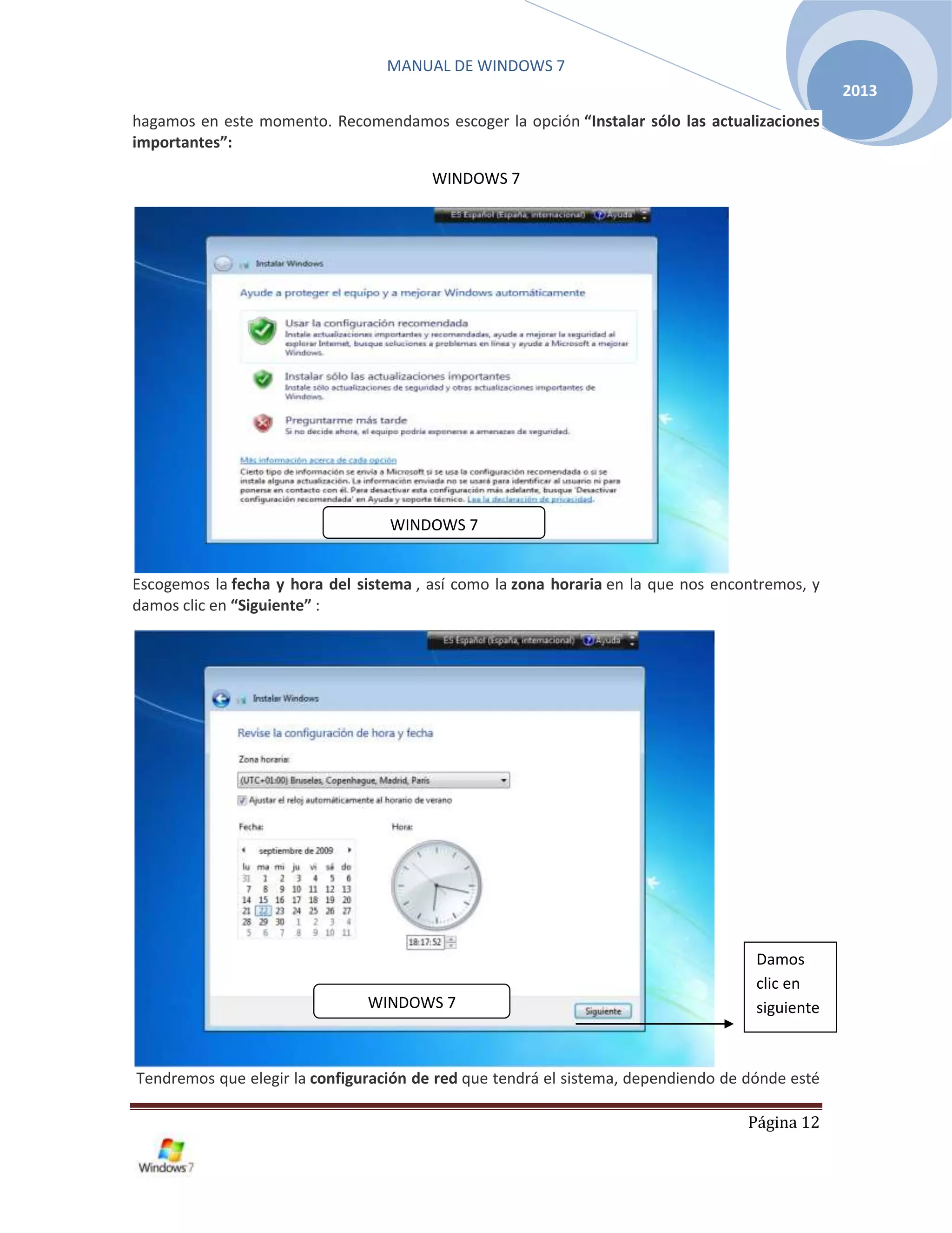 MANUAL DE WINDOWS 7
Página 12
2013
hagamos en este momento. Recomendamos escoger la opción “Instalar sólo las actualizaciones
importantes”:
WINDOWS 7
Escogemos la fecha y hora del sistema , así como la zona horaria en la que nos encontremos, y
damos clic en “Siguiente” :
Tendremos que elegir la configuración de red que tendrá el sistema, dependiendo de dónde esté
Damos
clic en
siguienteWINDOWS 7
WINDOWS 7
 