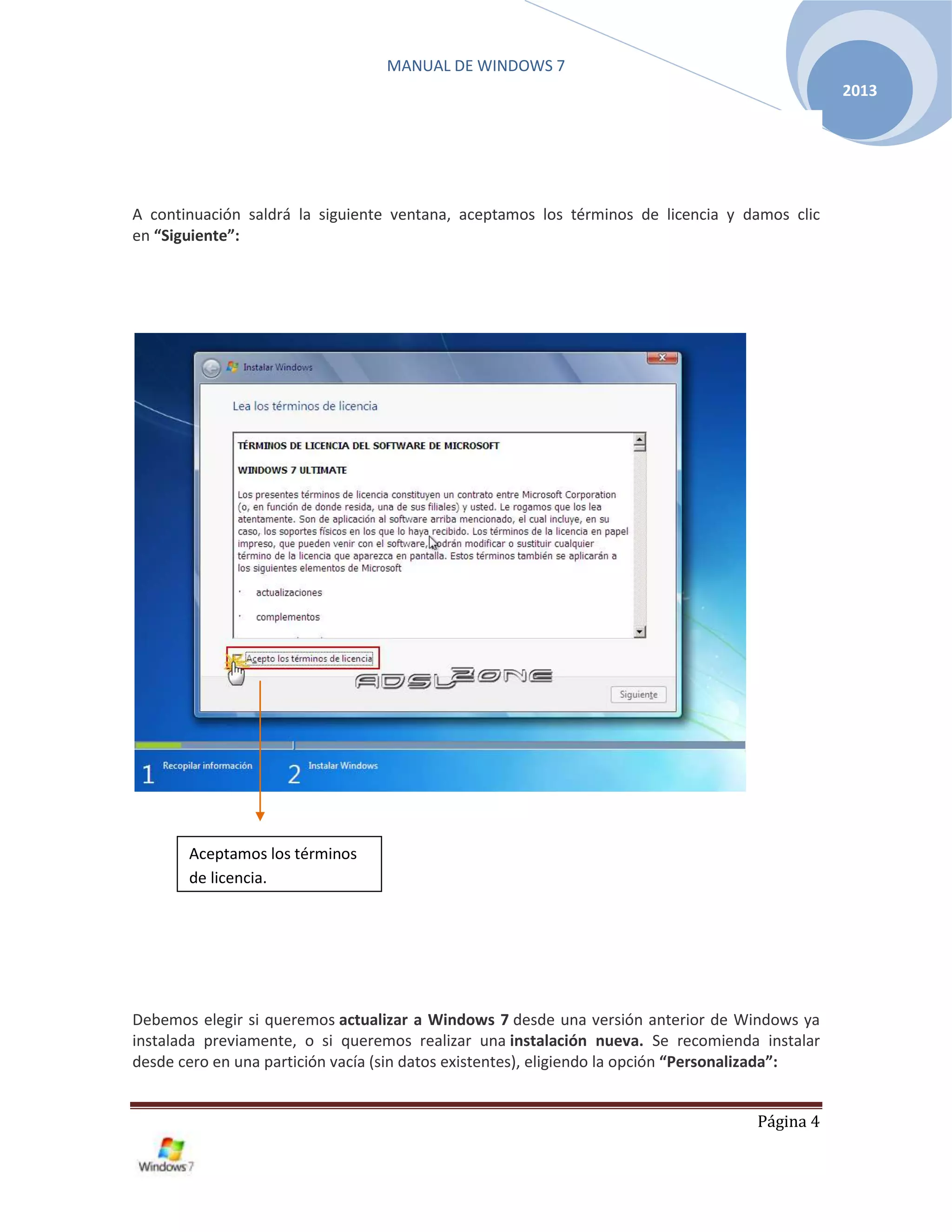 MANUAL DE WINDOWS 7
Página 4
2013
A continuación saldrá la siguiente ventana, aceptamos los términos de licencia y damos clic
en “Siguiente”:
Debemos elegir si queremos actualizar a Windows 7 desde una versión anterior de Windows ya
instalada previamente, o si queremos realizar una instalación nueva. Se recomienda instalar
desde cero en una partición vacía (sin datos existentes), eligiendo la opción “Personalizada”:
Aceptamos los términos
de licencia.
 