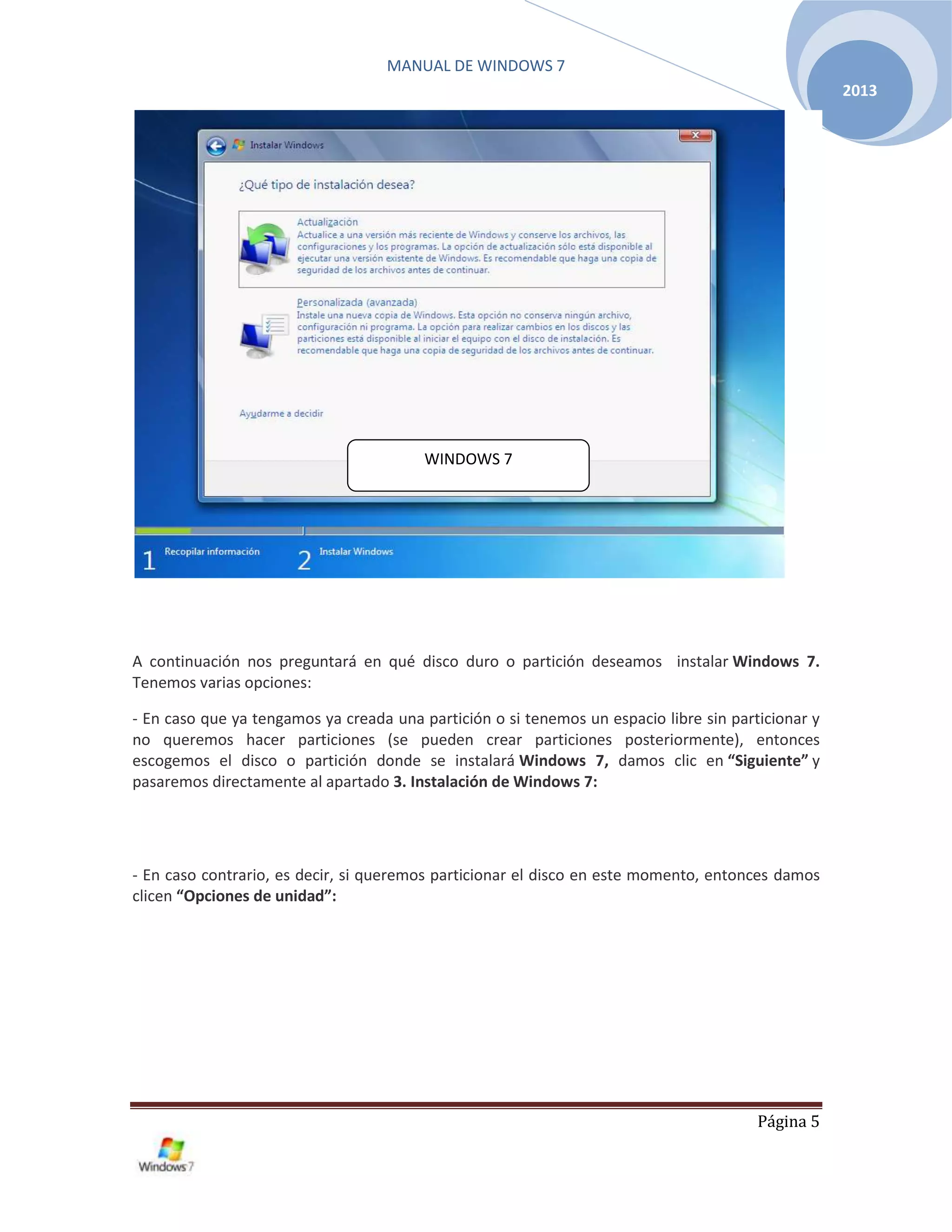 MANUAL DE WINDOWS 7
Página 5
2013
A continuación nos preguntará en qué disco duro o partición deseamos instalar Windows 7.
Tenemos varias opciones:
- En caso que ya tengamos ya creada una partición o si tenemos un espacio libre sin particionar y
no queremos hacer particiones (se pueden crear particiones posteriormente), entonces
escogemos el disco o partición donde se instalará Windows 7, damos clic en “Siguiente” y
pasaremos directamente al apartado 3. Instalación de Windows 7:
- En caso contrario, es decir, si queremos particionar el disco en este momento, entonces damos
clicen “Opciones de unidad”:
WINDOWS 7
 